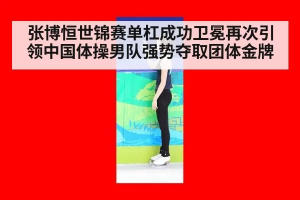 张博恒世锦赛单杠成功卫冕再次引领中国体操男队强势夺取团体金牌