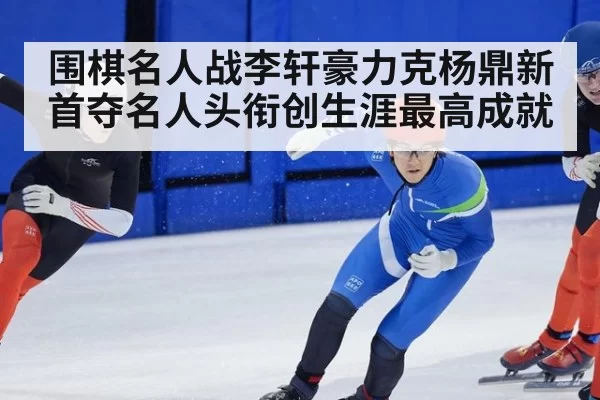 围棋名人战李轩豪力克杨鼎新首夺名人头衔创生涯最高成就
